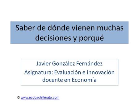 Saber de dónde vienen muchas decisiones y porqué Javier González Fernández Asignatura: Evaluación e innovación docente en Economía © www.ecobachillerato.comwww.ecobachillerato.com.