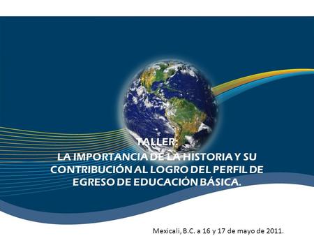 TALLER: LA IMPORTANCIA DE LA HISTORIA Y SU CONTRIBUCIÓN AL LOGRO DEL PERFIL DE EGRESO DE EDUCACIÓN BÁSICA. Mexicali, B.C. a 16 y 17 de mayo de 2011.