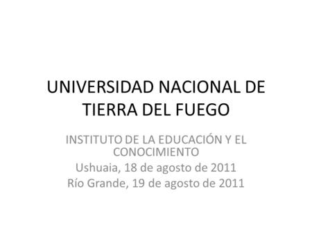 UNIVERSIDAD NACIONAL DE TIERRA DEL FUEGO INSTITUTO DE LA EDUCACIÓN Y EL CONOCIMIENTO Ushuaia, 18 de agosto de 2011 Río Grande, 19 de agosto de 2011.