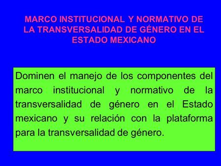 MARCO INSTITUCIONAL Y NORMATIVO DE LA TRANSVERSALIDAD DE GÉNERO EN EL ESTADO MEXICANO Dominen el manejo de los componentes del marco institucional y normativo.