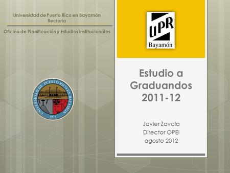 Estudio a Graduandos 2011-12 Javier Zavala Director OPEI agosto 2012 Universidad de Puerto Rico en Bayamón Rectoría Oficina de Planificación y Estudios.