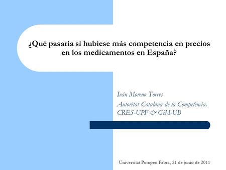 Universitat Pompeu Fabra, 21 de junio de 2011 ¿Qué pasaría si hubiese más competencia en precios en los medicamentos en España? Iván Moreno Torres Autoritat.