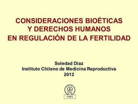 CONSIDERACIONES BIOÉTICAS Y DERECHOS HUMANOS EN REGULACIÓN DE LA FERTILIDAD ICMER Soledad Díaz Instituto Chileno de Medicina Reproductiva 2012.