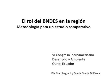 El rol del BNDES en la región Metodología para un estudio comparativo Pía Marchegiani y María Marta Di Paola VI Congreso Iberoamericano Desarrollo y Ambiente.