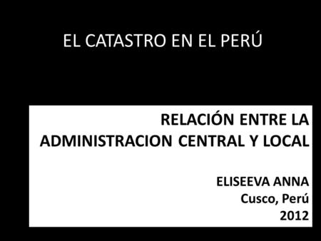RELACIÓN ENTRE LA ADMINISTRACION CENTRAL Y LOCAL ELISEEVA ANNA Cusco, Perú 2012 EL CATASTRO EN EL PERÚ