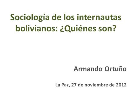 Sociología de los internautas bolivianos: ¿Quiénes son? Armando Ortuño La Paz, 27 de noviembre de 2012.