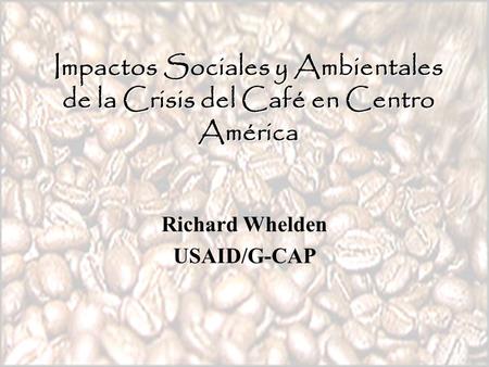 Impactos Sociales y Ambientales de la Crisis del Café en Centro América Richard Whelden USAID/G-CAP.