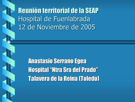 Reunión territorial de la SEAP Hospital de Fuenlabrada 12 de Noviembre de 2005 Anastasio Serrano Egea Hospital Ntra Sra del Prado Talavera de la Reina.
