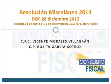 C.P.C. VICENTE MORALES VILLAGRÁN C.P. ROSITA GARCÍA SOTELO Resolución Miscelánea 2013 DOF 28 diciembre 2012 Vigencia 01 de enero al 31 de diciembre de.