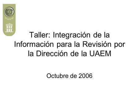 Taller: Integración de la Información para la Revisión por la Dirección de la UAEM Octubre de 2006.