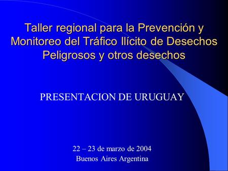 Taller regional para la Prevención y Monitoreo del Tráfico Ilícito de Desechos Peligrosos y otros desechos PRESENTACION DE URUGUAY 22 – 23 de marzo de.
