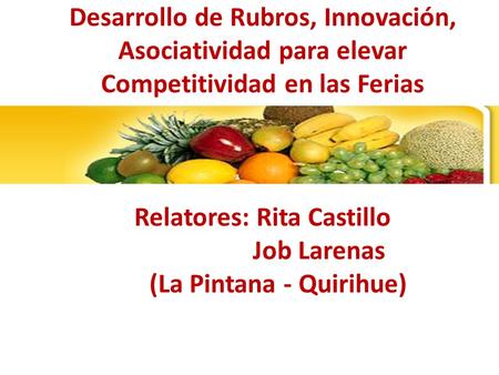 Desarrollo de Rubros, Innovación, Asociatividad para elevar Competitividad en las Ferias Relatores: Rita Castillo Job Larenas (La Pintana - Quirihue)