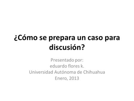 ¿Cómo se prepara un caso para discusión? Presentado por: eduardo flores k. Universidad Autónoma de Chihuahua Enero, 2013.