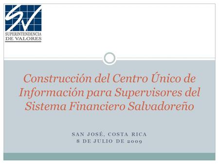 SAN JOSÉ, COSTA RICA 8 DE JULIO DE 2009 Construcción del Centro Único de Información para Supervisores del Sistema Financiero Salvadoreño.