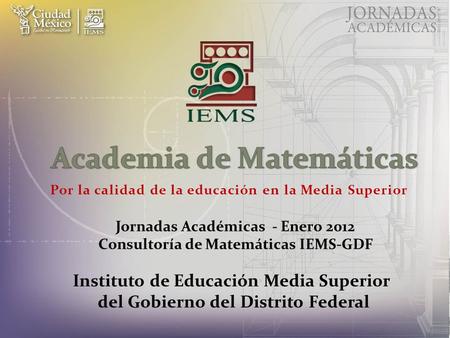 Por la calidad de la educación en la Media Superior Jornadas Académicas - Enero 2012 Consultoría de Matemáticas IEMS-GDF Instituto de Educación Media Superior.