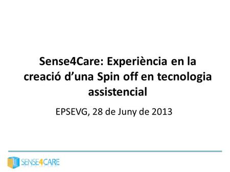 Sense4Care: Experiència en la creació d’una Spin off en tecnologia assistencial EPSEVG, 28 de Juny de 2013.