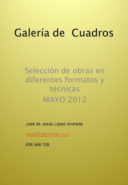 Galería de Cuadros Selección de obras en diferentes formatos y técnicas MAYO 2012 José de Jesús López Andrade 636 948 128.