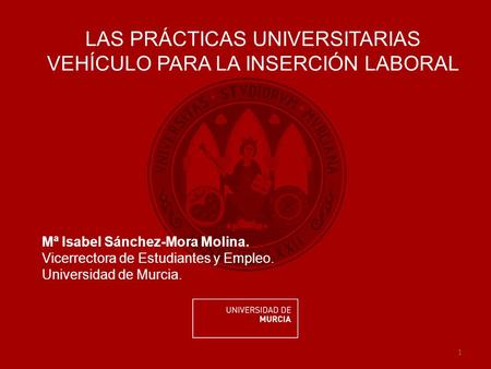 1 LAS PRÁCTICAS UNIVERSITARIAS VEHÍCULO PARA LA INSERCIÓN LABORAL Mª Isabel Sánchez-Mora Molina. Vicerrectora de Estudiantes y Empleo. Universidad de Murcia.