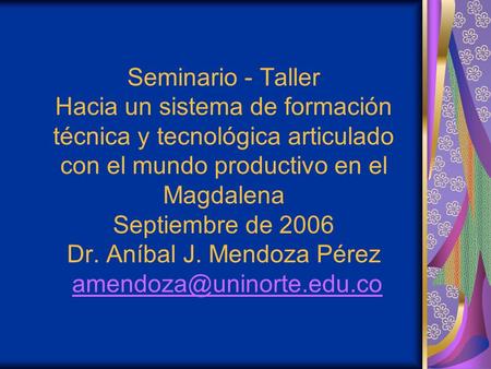 Seminario - Taller Hacia un sistema de formación técnica y tecnológica articulado con el mundo productivo en el Magdalena Septiembre de 2006 Dr. Aníbal.
