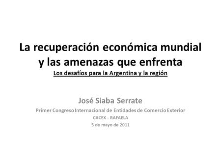 La recuperación económica mundial y las amenazas que enfrenta Los desafíos para la Argentina y la región José Siaba Serrate Primer Congreso Internacional.