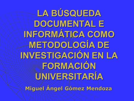 LA BÚSQUEDA DOCUMENTAL E INFORMÁTICA COMO METODOLOGÍA DE INVESTIGACIÓN EN LA FORMACIÓN UNIVERSITARÍA Miguel Ángel Gómez Mendoza.
