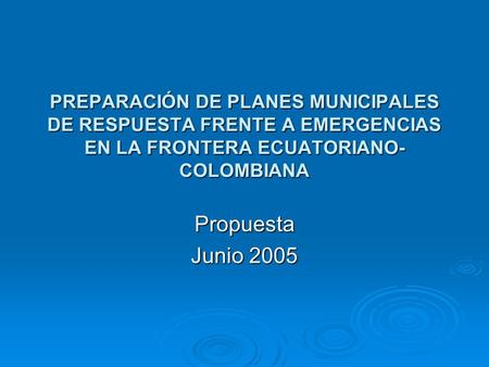 PREPARACIÓN DE PLANES MUNICIPALES DE RESPUESTA FRENTE A EMERGENCIAS EN LA FRONTERA ECUATORIANO- COLOMBIANA Propuesta Junio 2005.