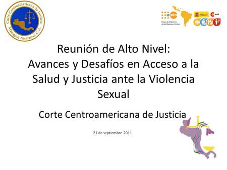 Reunión de Alto Nivel: Avances y Desafíos en Acceso a la Salud y Justicia ante la Violencia Sexual Corte Centroamericana de Justicia 21 de septiembre 2011.
