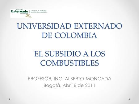 UNIVERSIDAD EXTERNADO DE COLOMBIA EL SUBSIDIO A LOS COMBUSTIBLES PROFESOR, ING. ALBERTO MONCADA Bogotá, Abril 8 de 2011.