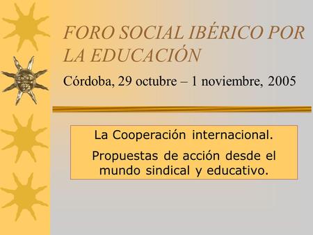 FORO SOCIAL IBÉRICO POR LA EDUCACIÓN Córdoba, 29 octubre – 1 noviembre, 2005 La Cooperación internacional. Propuestas de acción desde el mundo sindical.