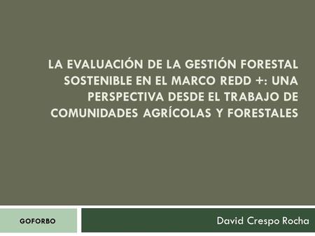 LA EVALUACIÓN DE LA GESTIÓN FORESTAL SOSTENIBLE EN EL MARCO REDD +: UNA PERSPECTIVA DESDE EL TRABAJO DE COMUNIDADES AGRÍCOLAS Y FORESTALES David Crespo.