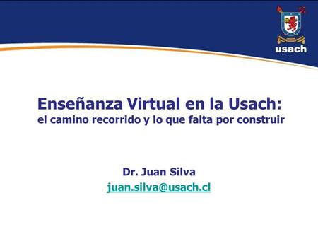 Dr. Juan Silva juan.silva@usach.cl Enseñanza Virtual en la Usach: el camino recorrido y lo que falta por construir Dr. Juan Silva juan.silva@usach.cl.