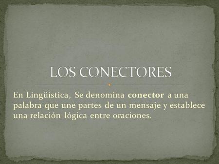 LOS CONECTORES En Lingüística, Se denomina conector a una palabra que une partes de un mensaje y establece una relación lógica entre oraciones. 
