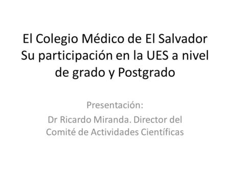El Colegio Médico de El Salvador Su participación en la UES a nivel de grado y Postgrado Presentación: Dr Ricardo Miranda. Director del Comité de Actividades.