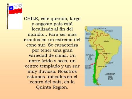 CHILE, este querido, largo y angosto país está localizado al fin del mundo... Para ser más exactos en un extremo del cono sur. Se caracteriza.