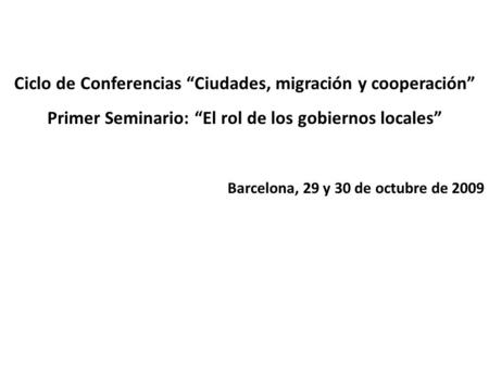 Ciclo de Conferencias Ciudades, migración y cooperación Primer Seminario: El rol de los gobiernos locales Barcelona, 29 y 30 de octubre de 2009.