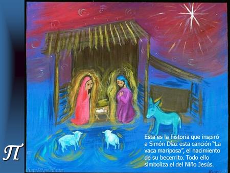 Esta es la historia que inspiró a Simón Díaz esta canción “La vaca mariposa”, el nacimiento de su becerrito. Todo ello simboliza el del Niño Jesús. Π.