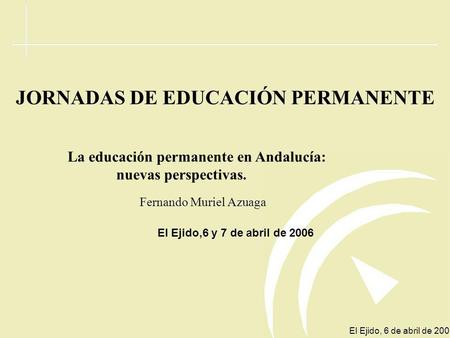 El Ejido, 6 de abril de 2006 JORNADAS DE EDUCACIÓN PERMANENTE La educación permanente en Andalucía: nuevas perspectivas. Fernando Muriel Azuaga El Ejido,6.
