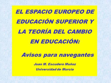 EL ESPACIO EUROPEO DE EDUCACIÓN SUPERIOR Y LA TEORÍA DEL CAMBIO EN EDUCACIÓN: Avisos para navegantes Juan M. Escudero Muñoz Universidad de Murcia.