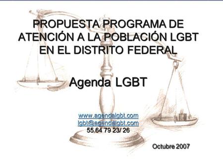 PROPUESTA PROGRAMA DE ATENCIÓN A LA POBLACIÓN LGBT EN EL DISTRITO FEDERAL Agenda LGBT www.agendalgbt.com lgbt@agendalgbt.com 55 64 79 23/ 26.