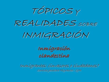 TÓPICOS Y REALIDADES SOBRE INMIGRACIÓN Inmigrantes: ¿invasores o ciudadanos? Servicio jesuita a Migrantes - SJM Inmigración clandestina.