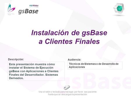 Descripción: Audiencia: Esta presentación muestra cómo instalar el Sistema de Ejecución gsBase con Aplicaciones a Clientes Finales del Desarrollador. Sistemas.