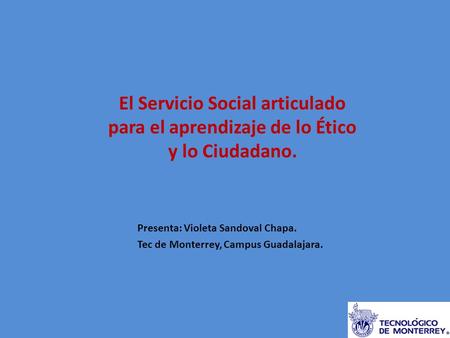 El Servicio Social articulado para el aprendizaje de lo Ético y lo Ciudadano. Presenta: Violeta Sandoval Chapa. Tec de Monterrey, Campus Guadalajara.