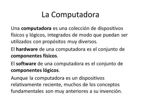 La Computadora Una computadora es una colección de dispositivos físicos y lógicos, integrados de modo que puedan ser utilizados con propósitos muy diversos.