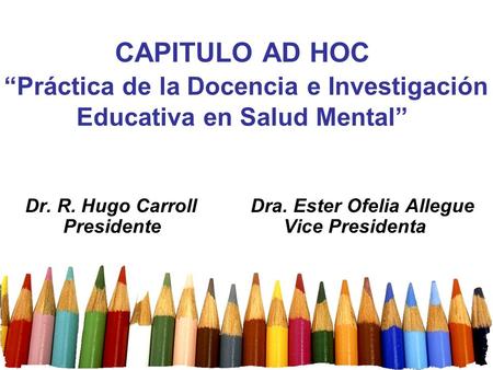 CAPITULO AD HOC “Práctica de la Docencia e Investigación Educativa en Salud Mental” Dr. R. Hugo Carroll Dra. Ester Ofelia Allegue Presidente.