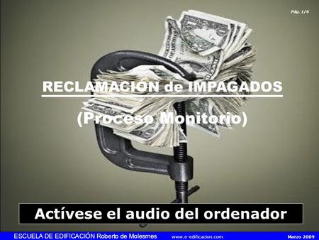 RECLAMACIÓN de IMPAGADOS (Proceso Monitorio) ESCUELA DE EDIFICACIÓN Roberto de Molesmes www.e-edificacion.com Marzo 2009 Pág. 1/6 Actívese el audio del.