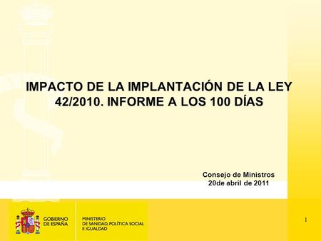 1 IMPACTO DE LA IMPLANTACIÓN DE LA LEY 42/2010. INFORME A LOS 100 DÍAS Consejo de Ministros 20de abril de 2011.