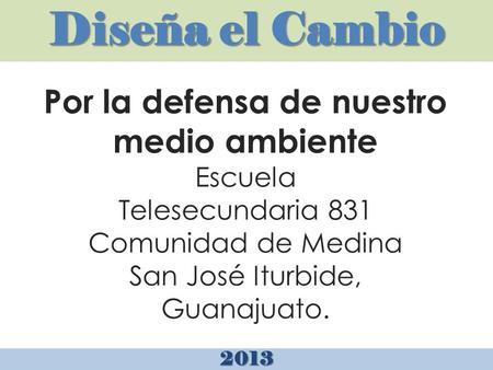Diseña el Cambio 2013 Por la defensa de nuestro medio ambiente Escuela Telesecundaria 831 Comunidad de Medina San José Iturbide, Guanajuato.