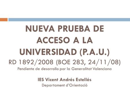NUEVA PRUEBA DE ACCESO A LA UNIVERSIDAD (P.A.U.) RD 1892/2008 (BOE 283, 24/11/08) Pendiente de desarrollo por la Generalitat Valenciana IES Vicent Andrés.