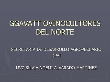GGAVATT OVINOCULTORES DEL NORTE SECRETARIA DE DESARROLLO AGROPECUARIO DPAI MVZ SILVIA NOEMI ALVARADO MARTINEZ.