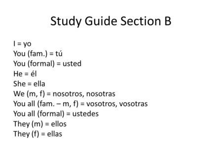 Study Guide Section B I = yo You (fam.) = tú You (formal) = usted He = él She = ella We (m, f) = nosotros, nosotras You all (fam. – m, f) = vosotros, vosotras.